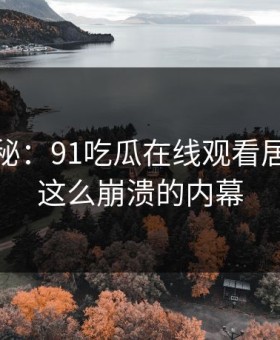 独家揭秘：91吃瓜在线观看居然藏着这么崩溃的内幕