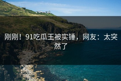 刚刚！91吃瓜王被实锤，网友：太突然了