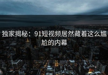 独家揭秘：91短视频居然藏着这么尴尬的内幕