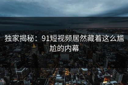 独家揭秘：91短视频居然藏着这么尴尬的内幕