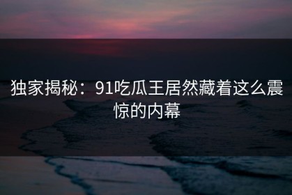 独家揭秘：91吃瓜王居然藏着这么震惊的内幕