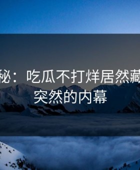 独家揭秘：吃瓜不打烊居然藏着这么突然的内幕