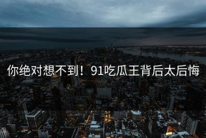 你绝对想不到！91吃瓜王背后太后悔