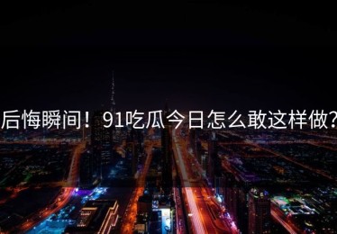 后悔瞬间！91吃瓜今日怎么敢这样做？