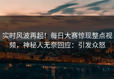 实时风波再起！每日大赛惊现整点视频，神秘人无奈回应：引发众怒