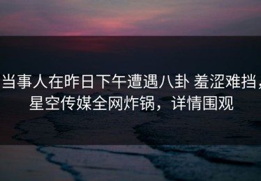 当事人在昨日下午遭遇八卦 羞涩难挡，星空传媒全网炸锅，详情围观