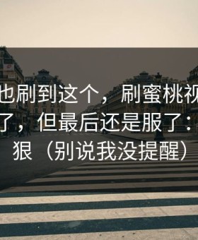 你要是也刷到这个，刷蜜桃视频刷到心态崩了，但最后还是服了：叙事太狠（别说我没提醒）