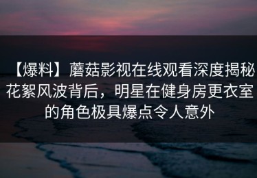 【爆料】蘑菇影视在线观看深度揭秘：花絮风波背后，明星在健身房更衣室的角色极具爆点令人意外