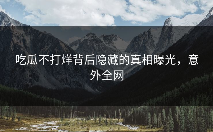 吃瓜不打烊背后隐藏的真相曝光，意外全网