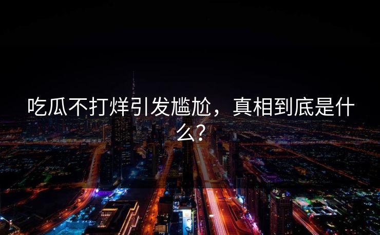 吃瓜不打烊引发尴尬，真相到底是什么？