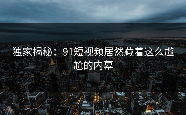 独家揭秘：91短视频居然藏着这么尴尬的内幕