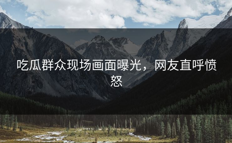 吃瓜群众现场画面曝光，网友直呼愤怒