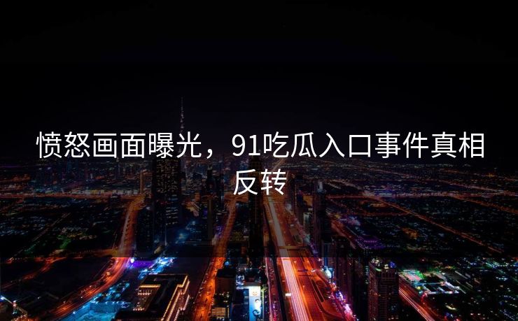 愤怒画面曝光，91吃瓜入口事件真相反转