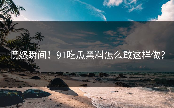 愤怒瞬间！91吃瓜黑料怎么敢这样做？
