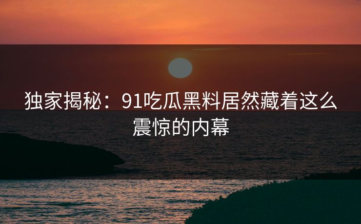 独家揭秘：91吃瓜黑料居然藏着这么震惊的内幕
