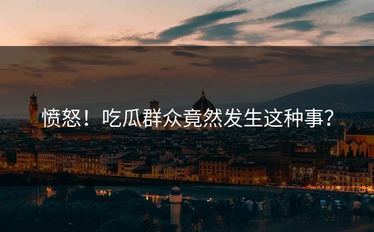 愤怒！吃瓜群众竟然发生这种事？