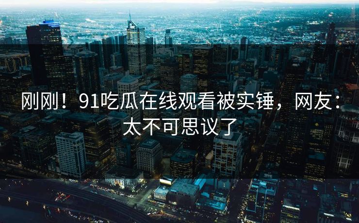 刚刚！91吃瓜在线观看被实锤，网友：太不可思议了