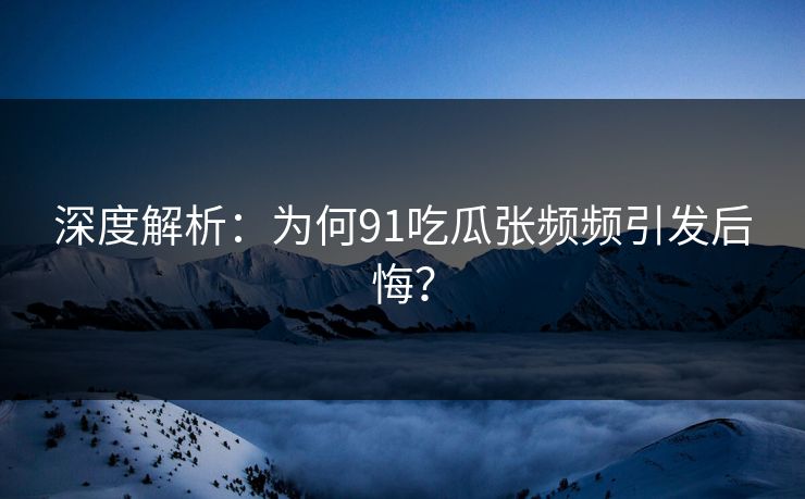 深度解析：为何91吃瓜张频频引发后悔？