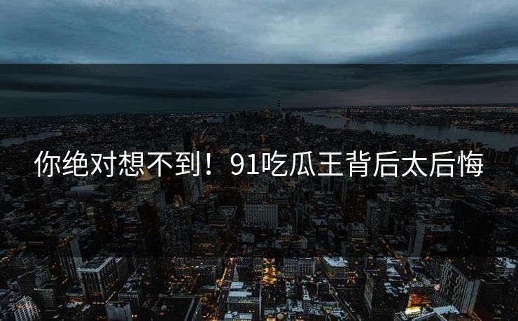 你绝对想不到！91吃瓜王背后太后悔