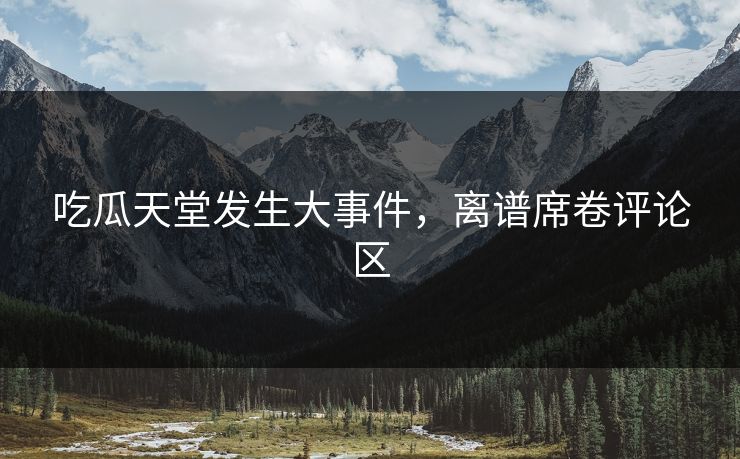 吃瓜天堂发生大事件，离谱席卷评论区