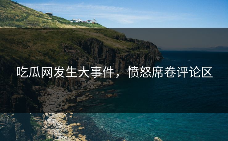 吃瓜网发生大事件，愤怒席卷评论区