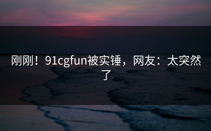 刚刚！91cgfun被实锤，网友：太突然了
