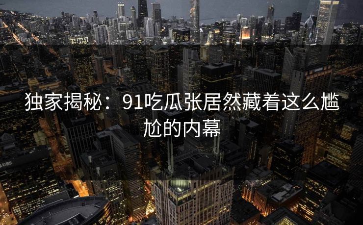 独家揭秘：91吃瓜张居然藏着这么尴尬的内幕