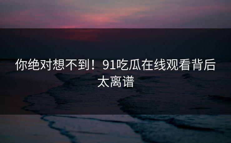 你绝对想不到！91吃瓜在线观看背后太离谱