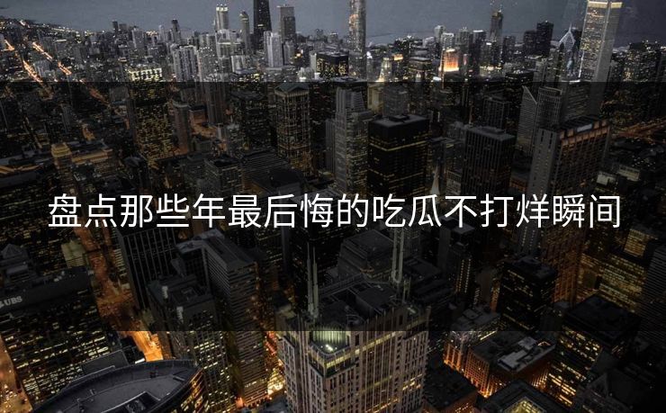 盘点那些年最后悔的吃瓜不打烊瞬间