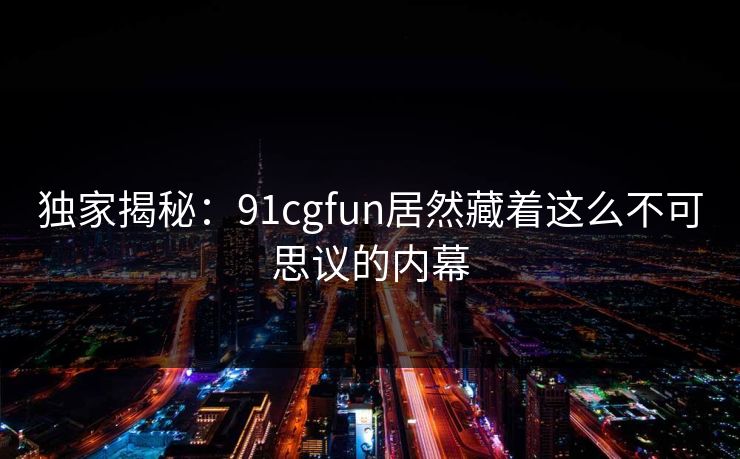 独家揭秘：91cgfun居然藏着这么不可思议的内幕