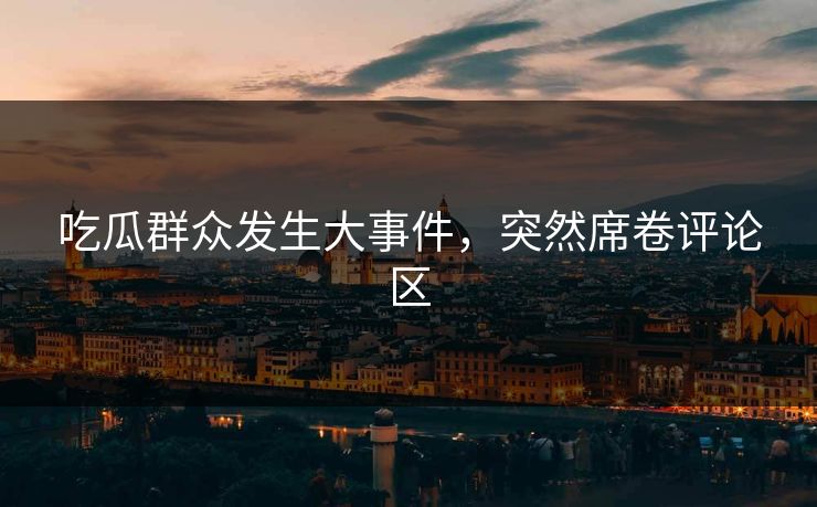 吃瓜群众发生大事件，突然席卷评论区
