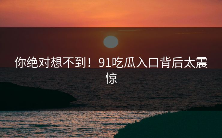 你绝对想不到！91吃瓜入口背后太震惊