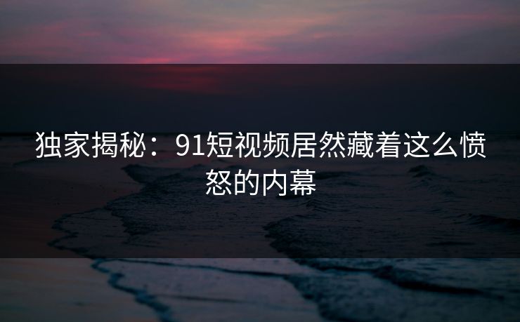 独家揭秘：91短视频居然藏着这么愤怒的内幕