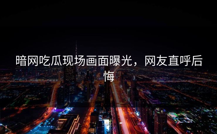 暗网吃瓜现场画面曝光，网友直呼后悔