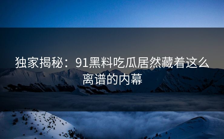 独家揭秘：91黑料吃瓜居然藏着这么离谱的内幕