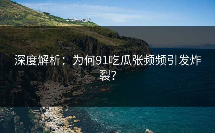 深度解析：为何91吃瓜张频频引发炸裂？