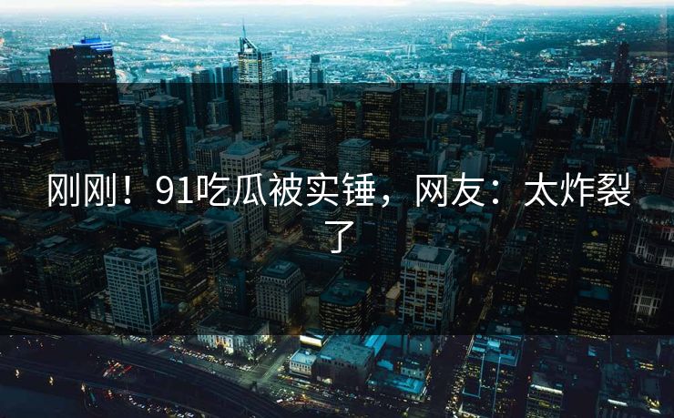 刚刚！91吃瓜被实锤，网友：太炸裂了