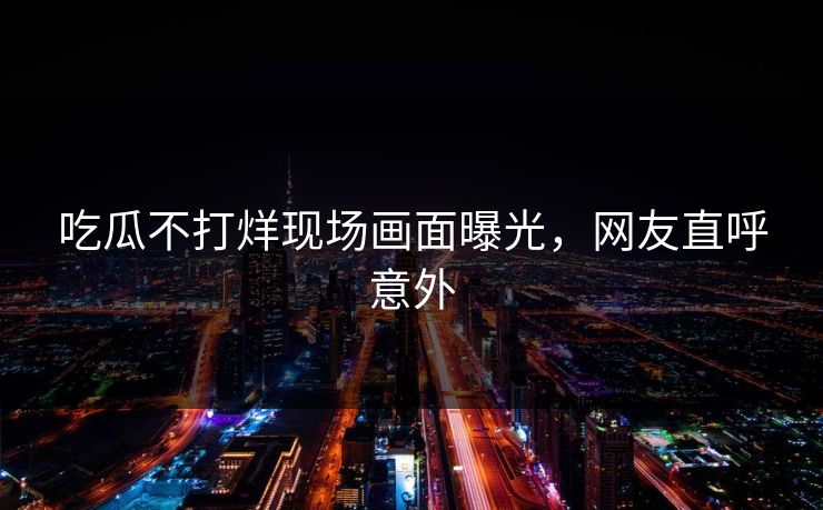 吃瓜不打烊现场画面曝光，网友直呼意外