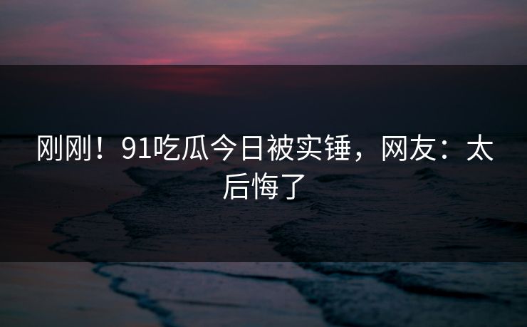 刚刚！91吃瓜今日被实锤，网友：太后悔了