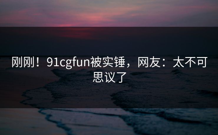 刚刚！91cgfun被实锤，网友：太不可思议了