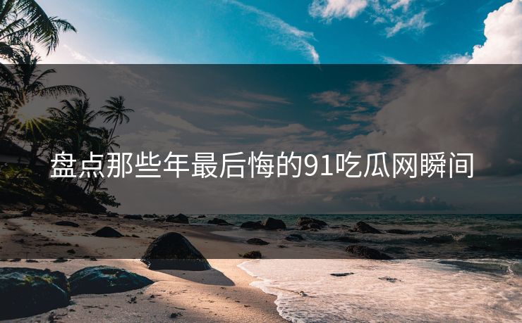 盘点那些年最后悔的91吃瓜网瞬间