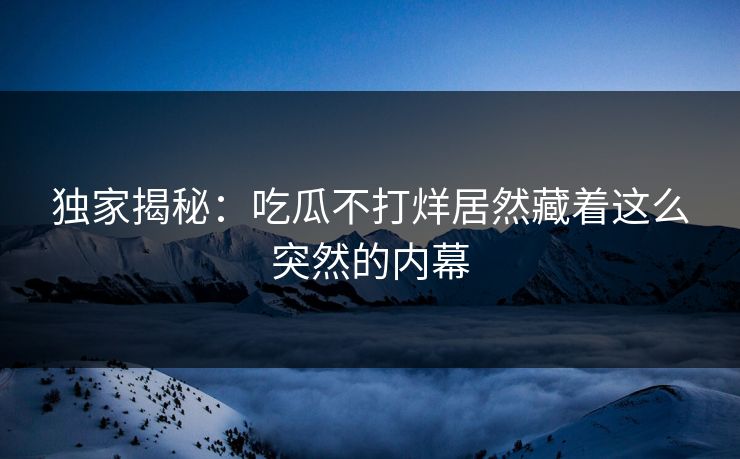 独家揭秘：吃瓜不打烊居然藏着这么突然的内幕