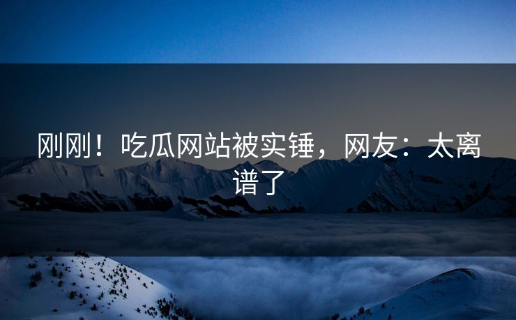 刚刚！吃瓜网站被实锤，网友：太离谱了