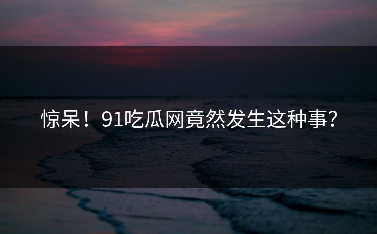 惊呆！91吃瓜网竟然发生这种事？
