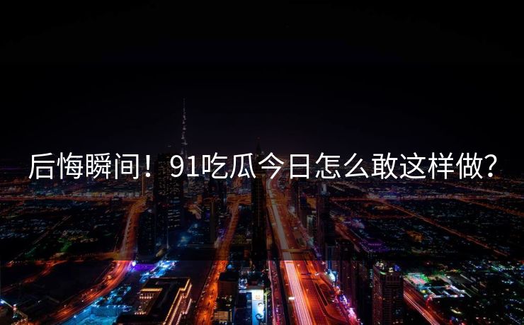 后悔瞬间！91吃瓜今日怎么敢这样做？