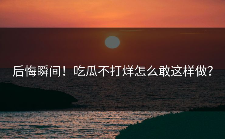 后悔瞬间！吃瓜不打烊怎么敢这样做？