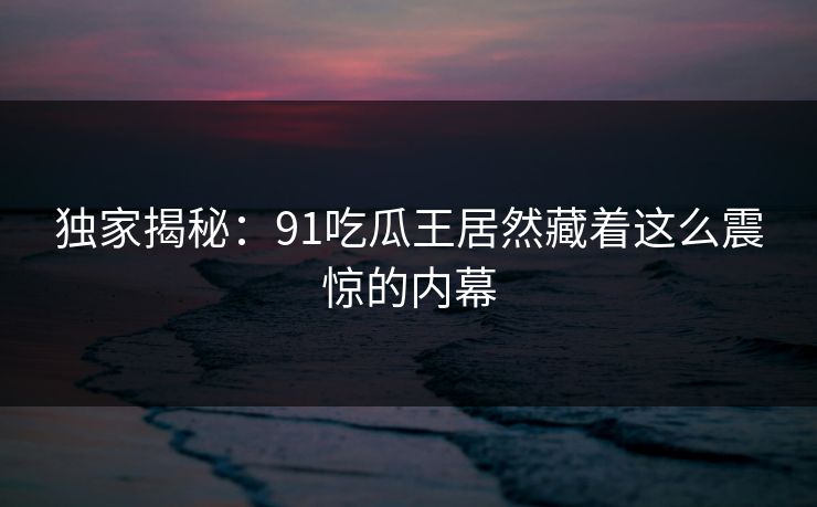 独家揭秘：91吃瓜王居然藏着这么震惊的内幕