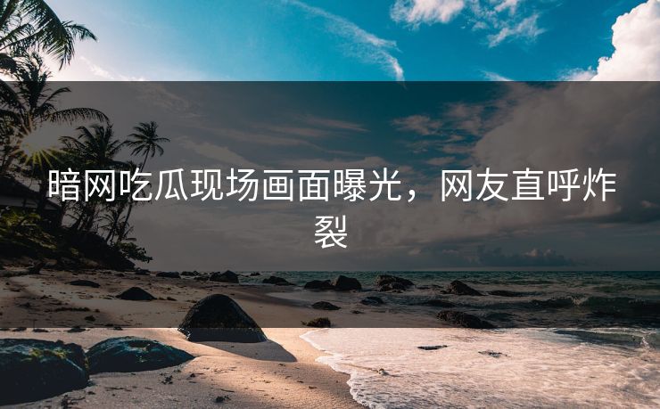 暗网吃瓜现场画面曝光，网友直呼炸裂