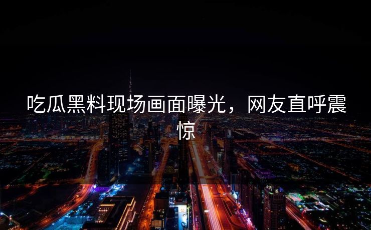 吃瓜黑料现场画面曝光，网友直呼震惊