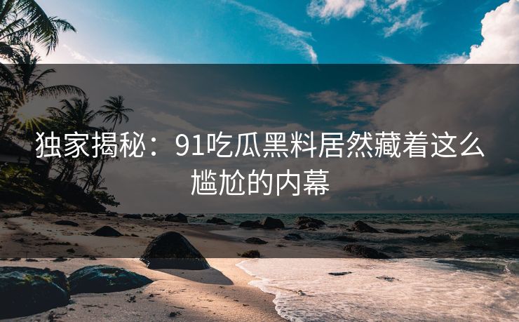 独家揭秘：91吃瓜黑料居然藏着这么尴尬的内幕